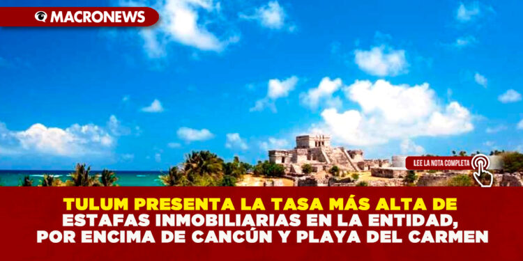 TULUM PRESENTA LA TASA MÁS ALTA DE ESTAFAS INMOBILIARIAS EN LA ENTIDAD, POR ENCIMA DE CANCÚN Y PLAYA DEL CARMEN