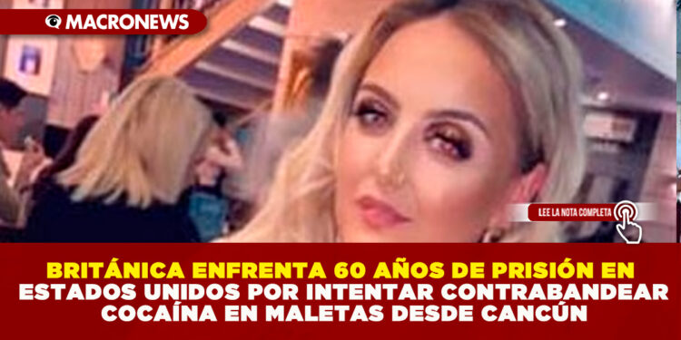 BRITÁNICA ENFRENTA 60 AÑOS DE PRISIÓN EN ESTADOS UNIDOS POR INTENTAR CONTRABANDEAR COCAÍNA EN MALETAS DESDE CANCÚN