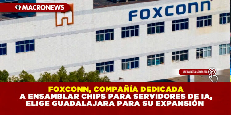 FOXCONN, COMPAÑÍA DEDICADA A ENSAMBLAR CHIPS PARA SERVIDORES DE IA, ELIGE GUADALAJARA PARA SU EXPANSIÓN