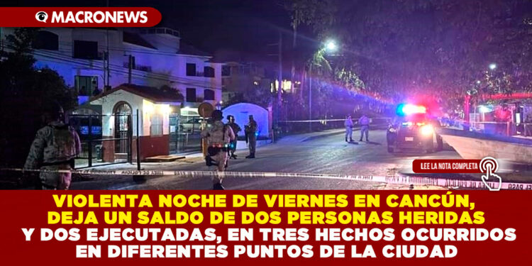 VIOLENTA NOCHE DE VIERNES EN CANCÚN, DEJA UN SALDO DE DOS PERSONAS HERIDAS Y DOS EJECUTADAS, EN TRES HECHOS OCURRIDOS EN DIFERENTES PUNTOS DE LA CIUDAD