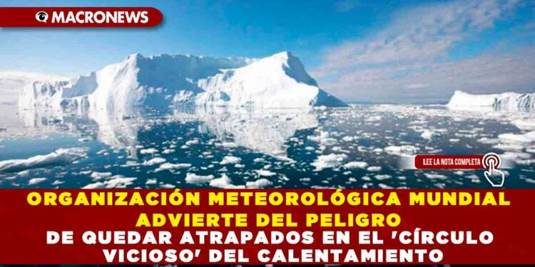 ORGANIZACIÓN METEOROLÓGICA MUNDIAL ADVIERTE DEL PELIGRO DE QUEDAR ATRAPADOS EN EL ‘CÍRCULO VICIOSO’ DEL CALENTAMIENTO