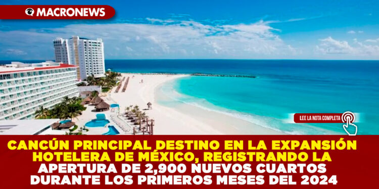 CANCÚN PRINCIPAL DESTINO EN LA EXPANSIÓN HOTELERA DE MÉXICO, REGISTRANDO LA APERTURA DE 2,900 NUEVOS CUARTOS DURANTE LOS PRIMEROS MESES DEL 2024