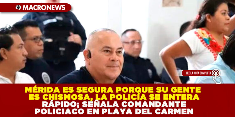 MÉRIDA ES SEGURA PORQUE SU GENTE ES CHISMOSA, LA POLICÍA SE ENTERA RÁPIDO; SEÑALA COMANDANTE POLICIACO EN PLAYA DEL CARMEN