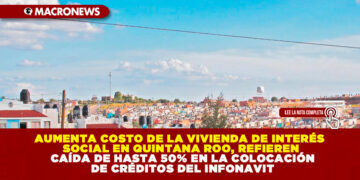 AUMENTA COSTO DE LA VIVIENDA DE INTERÉS SOCIAL EN QUINTANA ROO, REFIEREN CAÍDA DE HASTA 50% EN LA COLOCACIÓN DE CRÉDITOS DEL INFONAVIT