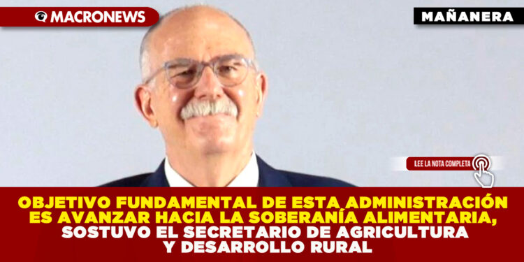 OBJETIVO FUNDAMENTAL DE ESTA ADMINISTRACIÓN ES AVANZAR HACIA LA SOBERANÍA ALIMENTARIA, SOSTUVO EL SECRETARIO DE AGRICULTURA Y DESARROLLO RURAL