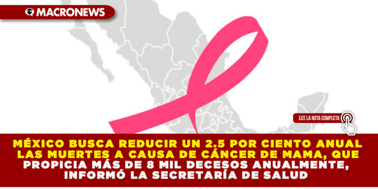 MÉXICO BUSCA REDUCIR UN 2.5 POR CIENTO ANUAL LAS MUERTES A CAUSA DE CÁNCER DE MAMA, QUE PROPICIA MÁS DE 8 MIL DECESOS ANUALMENTE, INFORMÓ LA SECRETARÍA DE SALUD