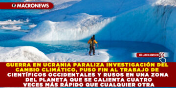 GUERRA EN UCRANIA PARALIZA INVESTIGACIÓN DEL CAMBIO CLIMÁTICO, PUSO FIN AL TRABAJO DE CIENTÍFICOS OCCIDENTALES Y RUSOS EN UNA ZONA DEL PLANETA QUE SE CALIENTA CUATRO VECES MÁS RÁPIDO QUE CUALQUIER OTRA