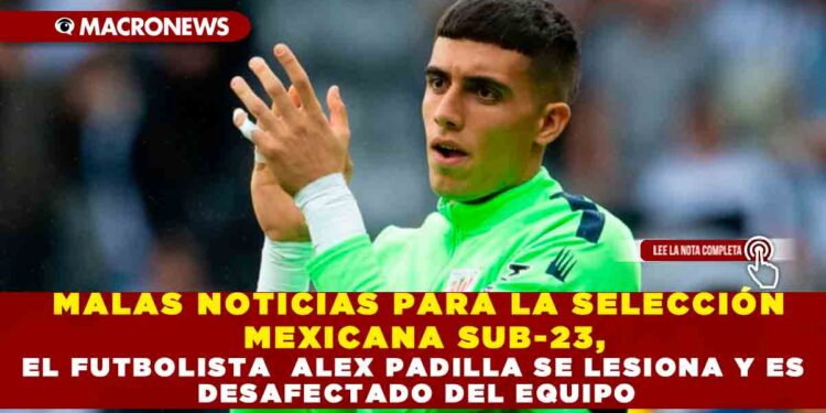 MALAS NOTICIAS PARA LA SELECCIÓN MEXICANA SUB-23, EL FUTBOLISTA ALEX PADILLA SE LESIONA Y ES DESAFECTADO DEL EQUIPO