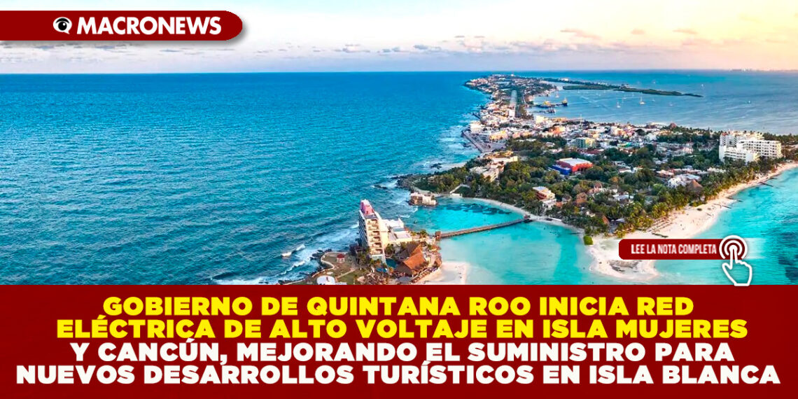 GOBIERNO DE QUINTANA ROO INICIA RED ELÉCTRICA DE ALTO VOLTAJE EN ISLA MUJERES Y CANCÚN, MEJORANDO EL SUMINISTRO PARA NUEVOS DESARROLLOS TURÍSTICOS EN ISLA BLANCA