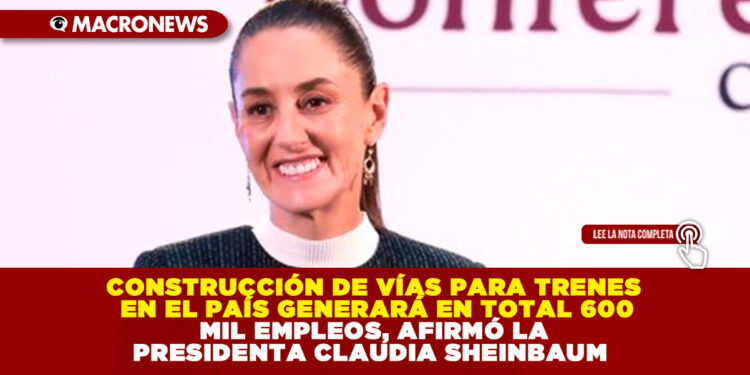 CONSTRUCCIÓN DE VÍAS PARA TRENES EN EL PAÍS GENERARÁ EN TOTAL 600 MIL EMPLEOS, AFIRMÓ LA PRESIDENTA CLAUDIA SHEINBAUM