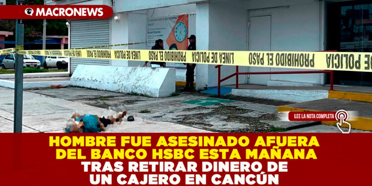 HOMBRE FUE ASESINADO AFUERA DEL BANCO HSBC ESTA MAÑANA TRAS RETIRAR DINERO DE UN CAJERO EN CANCÚN
