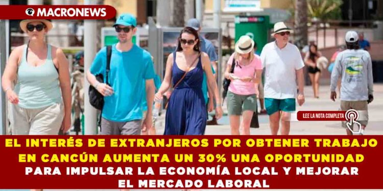 EL INTERÉS DE EXTRANJEROS POR OBTENER TRABAJO EN CANCÚN AUMENTA UN 30% UNA OPORTUNIDAD PARA IMPULSAR LA ECONOMÍA LOCAL Y MEJORAR EL MERCADO LABORAL