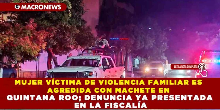MUJER VÍCTIMA DE VIOLENCIA FAMILIAR ES AGREDIDA CON MACHETE EN QUINTANA ROO; DENUNCIA YA PRESENTADA EN LA FISCALÍA