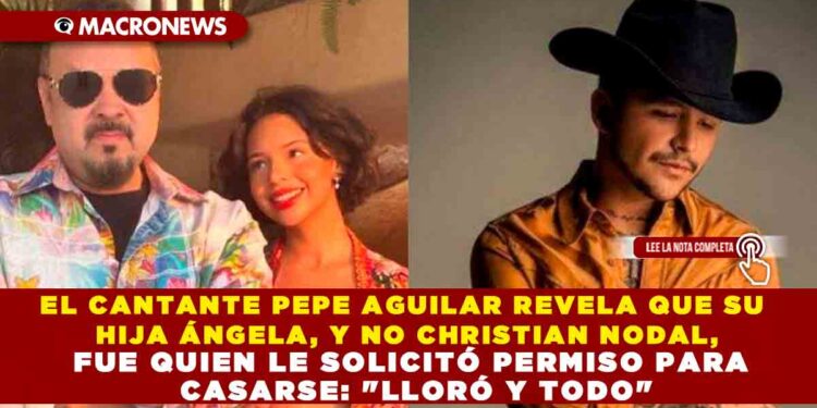 EL CANTANTE PEPE AGUILAR REVELA QUE SU HIJA ÁNGELA, Y NO CHRISTIAN NODAL, FUE QUIEN LE SOLICITÓ PERMISO PARA CASARSE: «LLORÓ Y TODO»