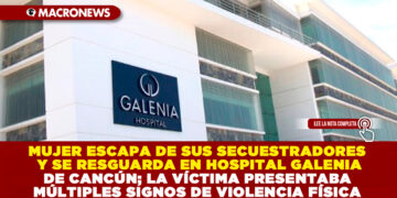 MUJER ESCAPA DE SUS SECUESTRADORES Y SE RESGUARDA EN HOSPITAL GALENIA DE CANCÚN; LA VÍCTIMA PRESENTABA MÚLTIPLES SIGNOS DE VIOLENCIA FÍSICA