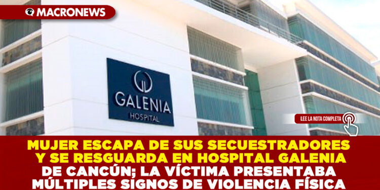 MUJER ESCAPA DE SUS SECUESTRADORES Y SE RESGUARDA EN HOSPITAL GALENIA DE CANCÚN; LA VÍCTIMA PRESENTABA MÚLTIPLES SIGNOS DE VIOLENCIA FÍSICA