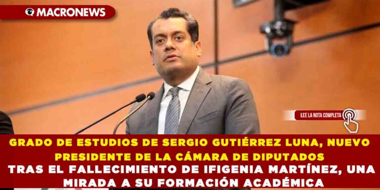GRADO DE ESTUDIOS DE SERGIO GUTIÉRREZ LUNA, NUEVO PRESIDENTE DE LA CÁMARA DE DIPUTADOS TRAS EL FALLECIMIENTO DE IFIGENIA MARTÍNEZ, UNA MIRADA A SU FORMACIÓN ACADÉMICA