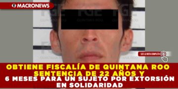 OBTIENE FISCALÍA DE QUINTANA ROO SENTENCIA DE 22 AÑOS Y 6 MESES PARA UN SUJETO POR EXTORSIÓN EN SOLIDARIDAD