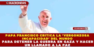 PAPA FRANCISCO CRITICA LA ‘VERGONZOSA INCAPACIDAD’ DEL MUNDO PARA DETENER LA GUERRA EN GAZA Y HACER UN LLAMADO A LA PAZ