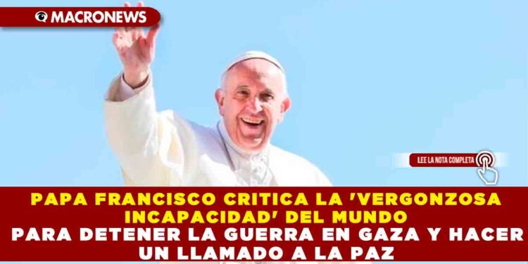 PAPA FRANCISCO CRITICA LA ‘VERGONZOSA INCAPACIDAD’ DEL MUNDO PARA DETENER LA GUERRA EN GAZA Y HACER UN LLAMADO A LA PAZ