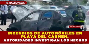 INCENDIOS DE AUTOMÓVILES EN PLAYA DEL CARMEN, AUTORIDADES INVESTIGAN LOS HECHOS