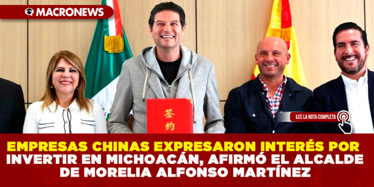 EMPRESAS CHINAS EXPRESARON INTERÉS POR INVERTIR EN MICHOACÁN, AFIRMÓ EL ALCALDE DE MORELIA ALFONSO MARTÍNEZ ALCÁZAR