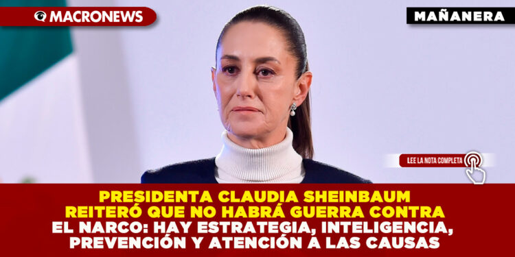 PRESIDENTA CLAUDIA SHEINBAUM REITERÓ QUE NO HABRÁ GUERRA CONTRA EL NARCO: HAY ESTRATEGIA, INTELIGENCIA, PREVENCIÓN Y ATENCIÓN A LAS CAUSAS