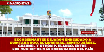 EXGOBERNANTES DEJARON ENDEUDADO A QUINTANA ROO, SOLIDARIDAD, BENITO JUÁREZ, COZUMEL Y OTHÓN P. BLANCO, ENTRE LOS MUNICIPIOS MÁS ENDEUDADOS DEL PAÍS