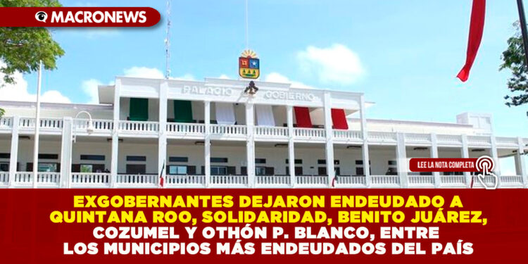 EXGOBERNANTES DEJARON ENDEUDADO A QUINTANA ROO, SOLIDARIDAD, BENITO JUÁREZ, COZUMEL Y OTHÓN P. BLANCO, ENTRE LOS MUNICIPIOS MÁS ENDEUDADOS DEL PAÍS