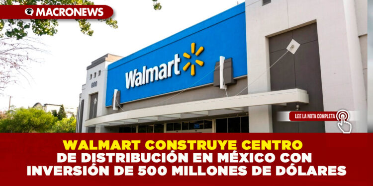 WALMART CONSTRUYE CENTRO DE DISTRIBUCIÓN EN MÉXICO CON INVERSIÓN DE 500 MILLONES DE DÓLARES