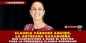 CLAUDIA VÁSQUEZ AQUINO, LA ARTESANA OAXAQUEÑA QUE CONFECCIONO A MANO EL VESTIDO PARA LA PRESIDENTA CLAUDIA SHEINBAUM