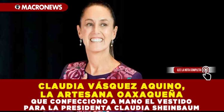 CLAUDIA VÁSQUEZ AQUINO, LA ARTESANA OAXAQUEÑA QUE CONFECCIONO A MANO EL VESTIDO PARA LA PRESIDENTA CLAUDIA SHEINBAUM