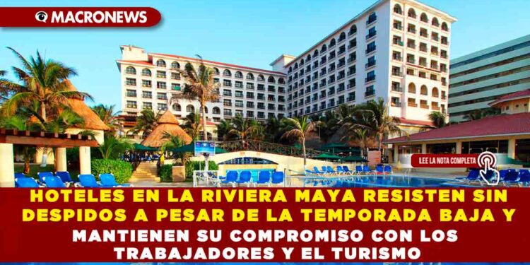 HOTELES EN LA RIVIERA MAYA RESISTEN SIN DESPIDOS A PESAR DE LA TEMPORADA BAJA Y MANTIENEN SU COMPROMISO CON LOS TRABAJADORES Y EL TURISMO