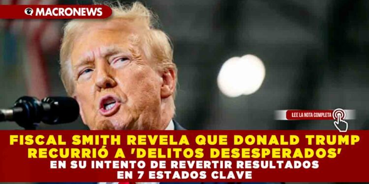 FISCAL SMITH REVELA QUE DONALD TRUMP RECURRIÓ A ‘DELITOS DESESPERADOS’ EN SU INTENTO DE REVERTIR RESULTADOS EN 7 ESTADOS CLAVE