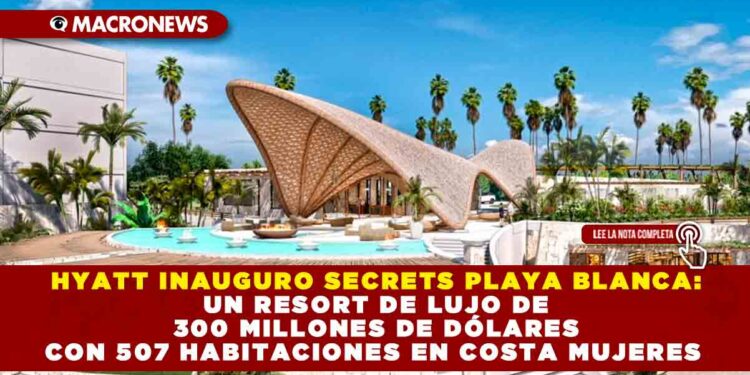 HYATT INAUGURO SECRETS PLAYA BLANCA: UN RESORT DE LUJO DE 300 MILLONES DE DÓLARES CON 507 HABITACIONES EN COSTA MUJERES