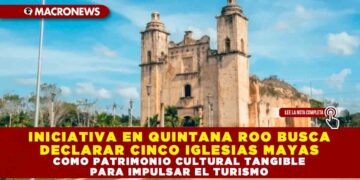 INICIATIVA EN QUINTANA ROO BUSCA DECLARAR CINCO IGLESIAS MAYAS COMO PATRIMONIO CULTURAL TANGIBLE PARA IMPULSAR EL TURISMO