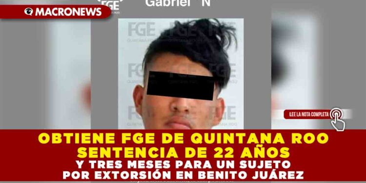 OBTIENE FGE DE QUINTANA ROO SENTENCIA DE 22 AÑOS Y TRES MESES PARA UN SUJETO POR EXTORSIÓN EN BENITO JUÁREZ