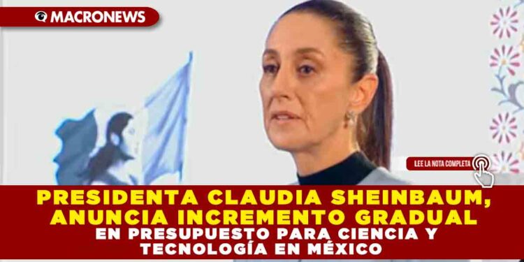 PRESIDENTA CLAUDIA SHEINBAUM, ANUNCIA INCREMENTO GRADUAL EN PRESUPUESTO PARA CIENCIA Y TECNOLOGÍA EN MÉXICO