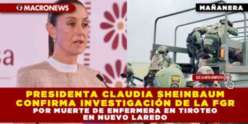 PRESIDENTA CLAUDIA SHEINBAUM CONFIRMA INVESTIGACIÓN DE LA FGR POR MUERTE DE ENFERMERA EN TIROTEO EN NUEVO LAREDO