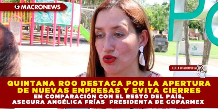 QUINTANA ROO DESTACA POR LA APERTURA DE NUEVAS EMPRESAS Y EVITA CIERRES EN COMPARACIÓN CON EL RESTO DEL PAÍS, ASEGURA ANGÉLICA FRÍAS  PRESIDENTA DE COPARMEX