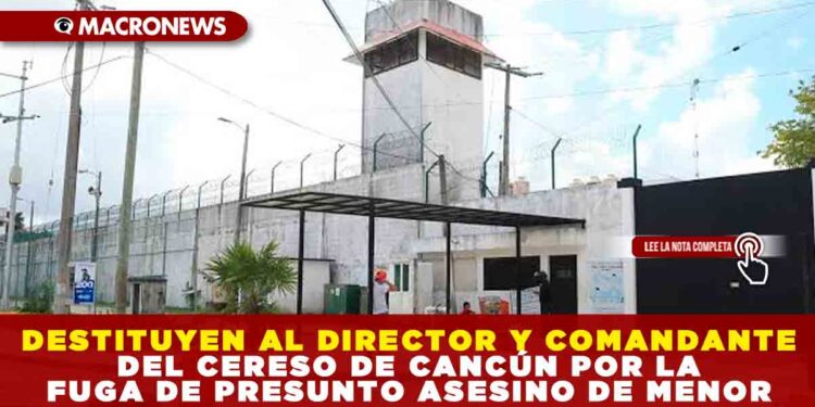 DESTITUYEN AL DIRECTOR Y COMANDANTE DEL CERESO DE CANCÚN POR LA FUGA ASESINO DE MENOR