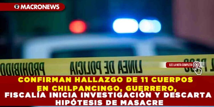 CONFIRMAN HALLAZGO DE 11 CUERPOS EN CHILPANCINGO, GUERRERO, FISCALÍA INICIA INVESTIGACIÓN Y DESCARTA HIPÓTESIS DE MASACRE