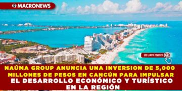 NAÚMA GROUP ANUNCIA UNA INVERSION DE 5,000 MILLONES DE PESOS EN CANCÚN PARA IMPULSAR EL DESARROLLO ECONÓMICO Y TURÍSTICO EN LA REGIÓN