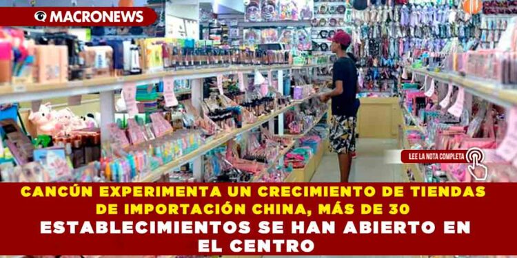 CANCÚN EXPERIMENTA UN CRECIMIENTO DE TIENDAS DE IMPORTACIÓN CHINA, MÁS DE 30 ESTABLECIMIENTOS SE HAN ABIERTO EN EL CENTRO DE CANCÚN