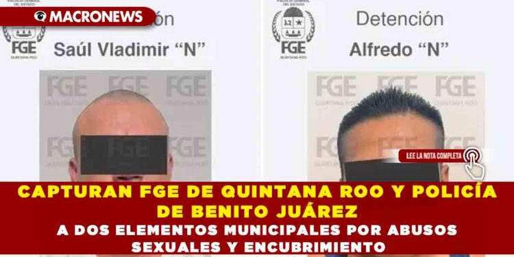 CAPTURAN FGE DE QUINTANA ROO Y POLICÍA DE BENITO JUÁREZ A DOS ELEMENTOS MUNICIPALES POR ABUSOS SEXUALES Y ENCUBRIMIENTO