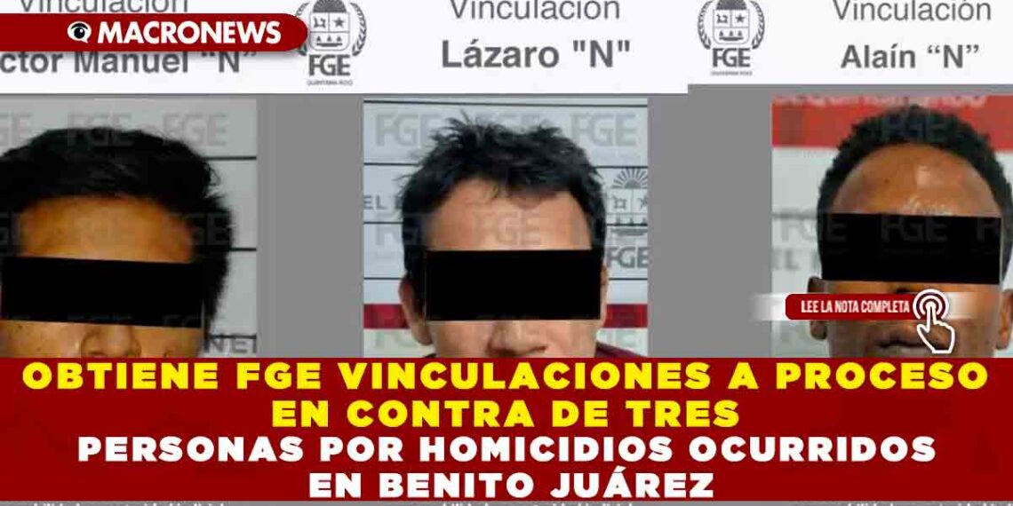 OBTIENE FGE VINCULACIONES A PROCESO EN CONTRA DE TRES PERSONAS POR HOMICIDIOS OCURRIDOS EN BENITO JUÁREZ