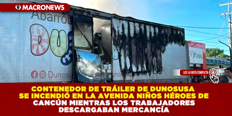 CONTENEDOR DE TRÁILER DE DUNOSUSA SE INCENDIÓ EN LA AVENIDA NIÑOS HÉROES DE CANCÚN MIENTRAS LOS TRABAJADORES DESCARGABAN MERCANCÍA