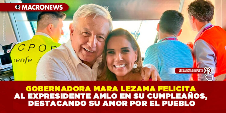 GOBERNADORA MARA LEZAMA FELICITA AL EXPRESIDENTE AMLO EN SU CUMPLEAÑOS, DESTACANDO SU AMOR POR EL PUEBLO