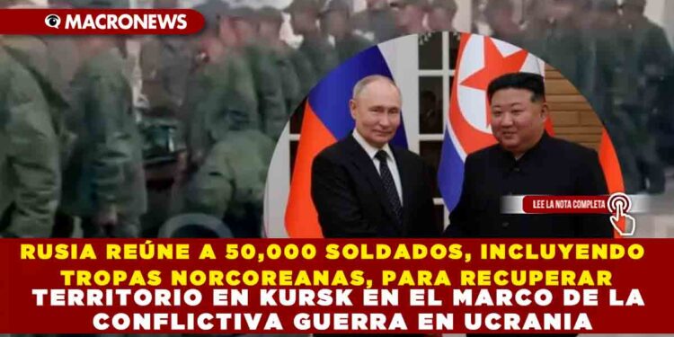 RUSIA REÚNE A 50,000 SOLDADOS, INCLUYENDO TROPAS NORCOREANAS, PARA RECUPERAR TERRITORIO EN KURSK EN EL MARCO DE LA CONFLICTIVA GUERRA EN UCRANIA
