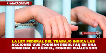 LA LEY FEDERAL DEL TRABAJO INDICA LAS ACCIONES QUE PODRÍAN RESULTAR EN UNA CONDENA DE CÁRCEL, CONOCE CUÁLES SON